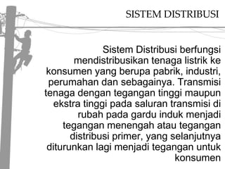 SISTEM DISTRIBUSISistem Distribusi berfungsi mendistribusikan tenaga listrik ke konsumen yang berupa pabrik, industri, perumahan dan sebagainya. Transmisi tenaga dengan tegangan tinggi maupun ekstra tinggi pada saluran transmisi di rubah pada gardu induk menjadi tegangan menengah atau tegangan distribusi primer, yang selanjutnya diturunkan lagi menjadi tegangan untuk konsumen