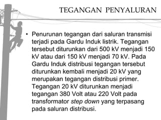 TEGANGAN  PENYALURANPenurunantegangandarisalurantransmisiterjadi pada GarduInduklistrik. Tegangantersebutditurunkandari 500 kVmenjadi 150 kVataudari 150 kVmenjadi 70 kV. Pada GarduIndukdistribusitegangantersebutditurunkankembalimenjadi 20 kV yang merupakantegangandistribusi primer. Tegangan 20 kVditurunkanmenjaditegangan 380 Volt atau 220 Volt pada transformatorstepdownyang terpasang pada salurandistribusi. 
