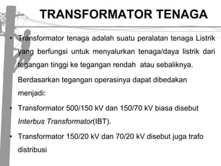 TRANSFORMATOR TENAGA Transformator tenaga adalah suatu peralatan tenaga Listrik  yang berfungsi untuk menyalurkan tenaga/daya listrik dari tegangan tinggi ke tegangan rendah  atau sebaliknya.Berdasarkan tegangan operasinya dapat dibedakan menjadi:Transformator 500/150 kV dan 150/70 kV biasa disebut Interbus Transformator(IBT). Transformator 150/20 kV dan 70/20 kV disebutjugatrafodistribusi