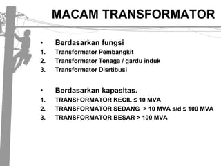 MACAM TRANSFORMATORBerdasarkan fungsiTransformator PembangkitTransformator Tenaga / gardu indukTransformator DisrtibusiBerdasarkan kapasitas.TRANSFORMATOR KECIL ≤ 10 MVATRANSFORMATOR SEDANG  > 10 MVA s/d ≤ 100 MVATRANSFORMATOR BESAR > 100 MVA