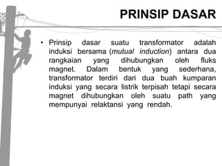 PRINSIP DASARPrinsipdasarsuatutransformatoradalahinduksibersama (mutual  induction)  antaraduarangkaian  yang  dihubungkanolehfluks  magnet.  Dalambentuk  yang  sederhana, transformatorterdiridariduabuahkumparaninduksi yang secaralistrikterpisahtetapisecara magnet  dihubungkanolehsuatu  path  yang  mempunyairelaktansi  yang  rendah.