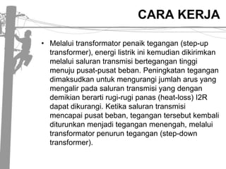 CARA KERJA Melaluitransformatorpenaiktegangan (step-up transformer), energilistrikinikemudiandikirimkanmelaluisalurantransmisibertegangantinggimenujupusat-pusatbeban. Peningkatantegangandimaksudkanuntukmengurangijumlaharus yang mengalirpadasalurantransmisi yang dengandemikianberartirugi-rugipanas (heat-loss) I2R dapatdikurangi. Ketikasalurantransmisimencapaipusatbeban, tegangantersebutkembaliditurunkanmenjaditeganganmenengah, melaluitransformatorpenuruntegangan (step-down transformer).