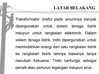LATAR BELAKANGTransformator (trafo) padaumumnyabanyakdipergunakanuntuksistemtenagalistrikmaupununtukrangkaianelektronik. Dalamsistemtenagalistrik, trafodipergunakanuntukmemindahkanenergidarisaturangkaianlistrikkerangkaianlistriklainnyabiasanyatanpamerubahfrekuensi. Trafoberfungsisebagaipenaikataupenurunteganganmaupunarus. 