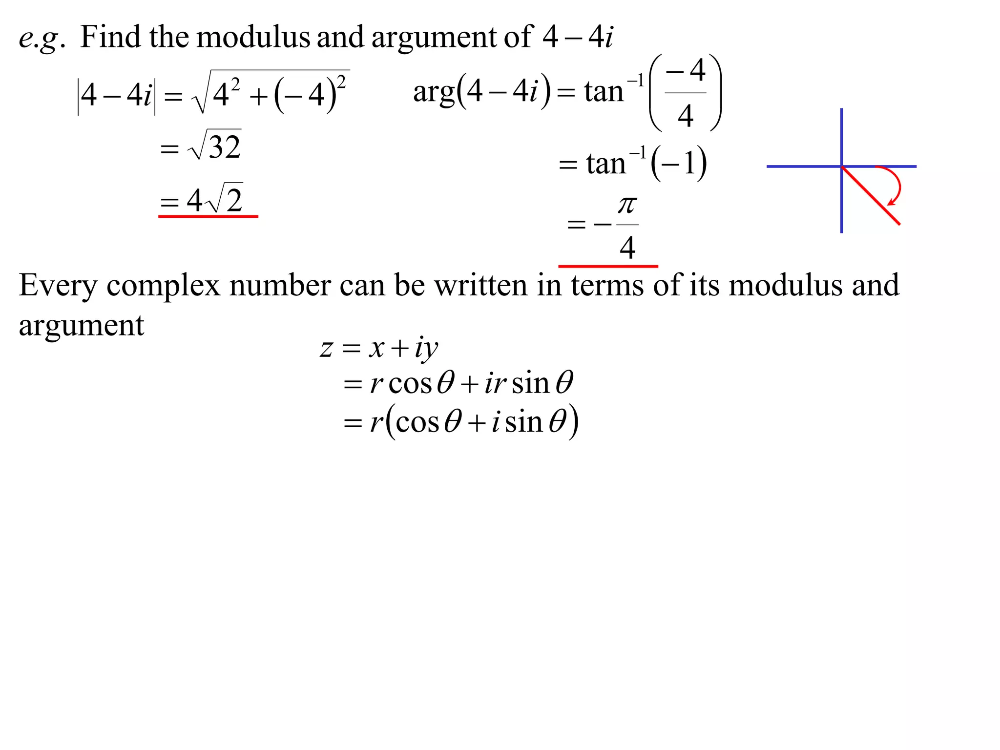 e.g . Find the modulus and argument of 4  4i
                             arg4  4i   tan    4
    4  4i  4   4 
                                                 1
                                                         
                2       2

                                                    4 
           32                             tan 1  1
          4 2                                  
                                           
                                           4
Every complex number can be written in terms of its modulus and
argument
                   z  x  iy
                      r cos  ir sin 
                      r cos  i sin  
 