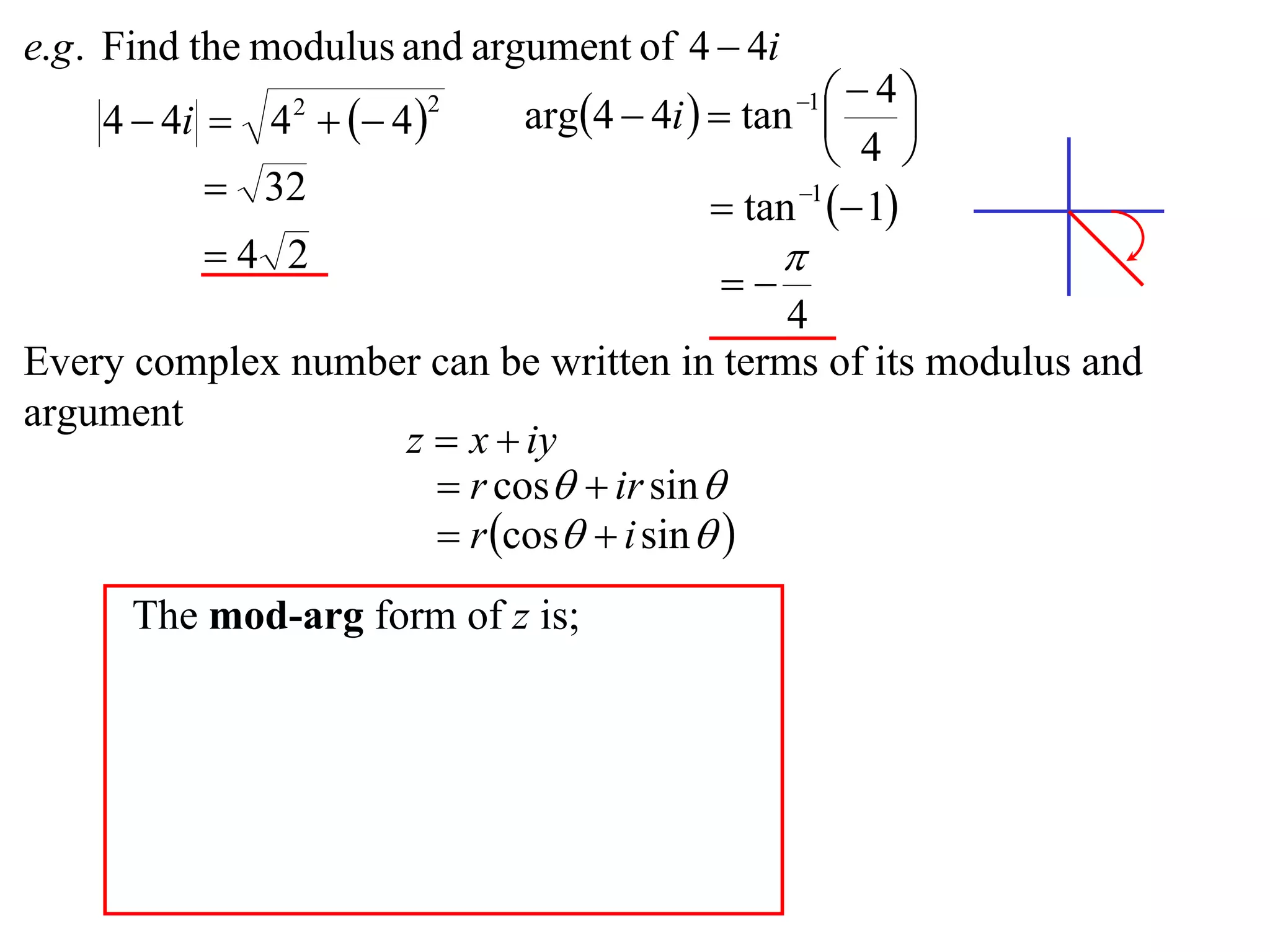 e.g . Find the modulus and argument of 4  4i
                             arg4  4i   tan    4
    4  4i  4   4 
                                                 1
                                                         
                2       2

                                                    4 
           32                             tan 1  1
          4 2                                  
                                           
                                           4
Every complex number can be written in terms of its modulus and
argument
                   z  x  iy
                      r cos  ir sin 
                      r cos  i sin  
      The mod-arg form of z is;
 