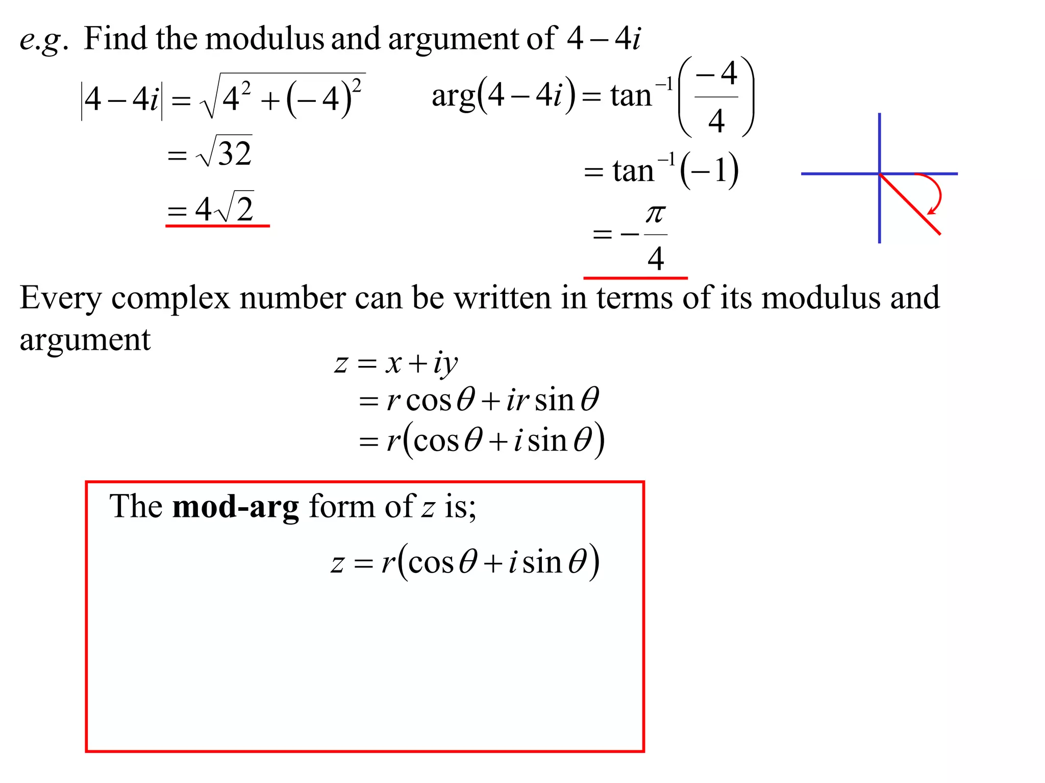 e.g . Find the modulus and argument of 4  4i
                              arg4  4i   tan    4
    4  4i  4   4 
                                                  1
                                                          
                2       2

                                                     4 
           32                              tan 1  1
          4 2                                   
                                            
                                           4
Every complex number can be written in terms of its modulus and
argument
                   z  x  iy
                      r cos  ir sin 
                      r cos  i sin  
      The mod-arg form of z is;
                      z  r cos  i sin  
 