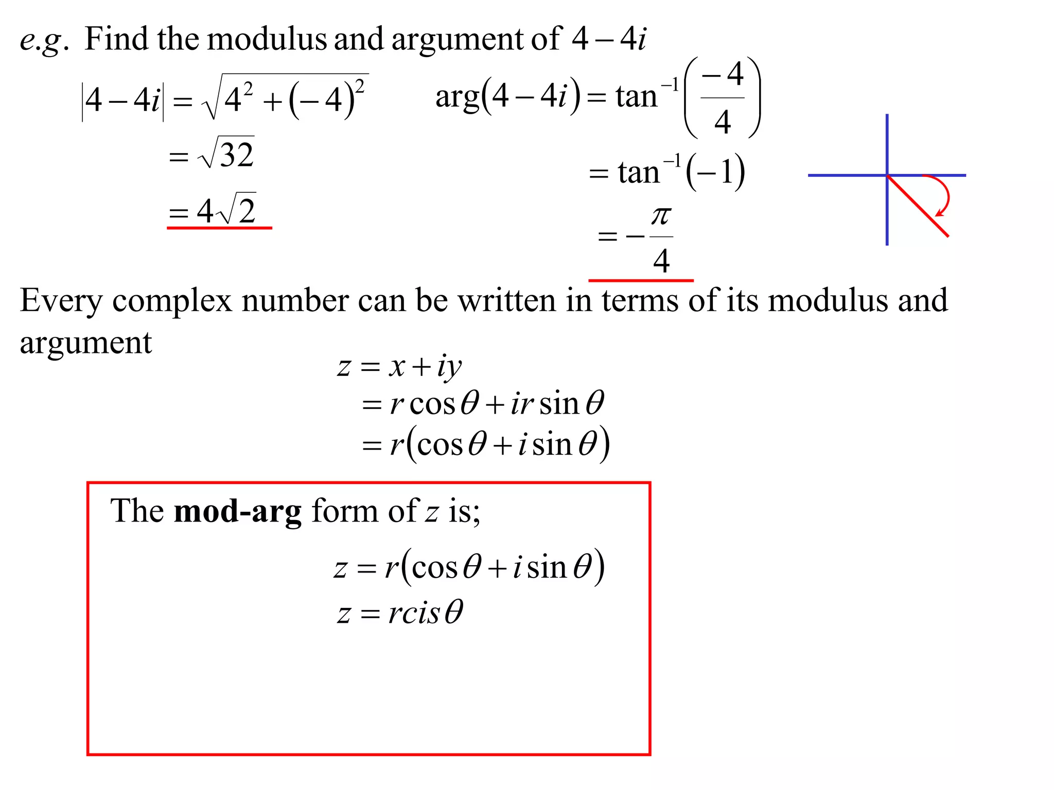 e.g . Find the modulus and argument of 4  4i
                              arg4  4i   tan    4
    4  4i  4   4 
                                                  1
                                                          
                2       2

                                                     4 
           32                              tan 1  1
          4 2                                   
                                            
                                           4
Every complex number can be written in terms of its modulus and
argument
                   z  x  iy
                      r cos  ir sin 
                      r cos  i sin  
      The mod-arg form of z is;
                      z  r cos  i sin  
                      z  rcis
 