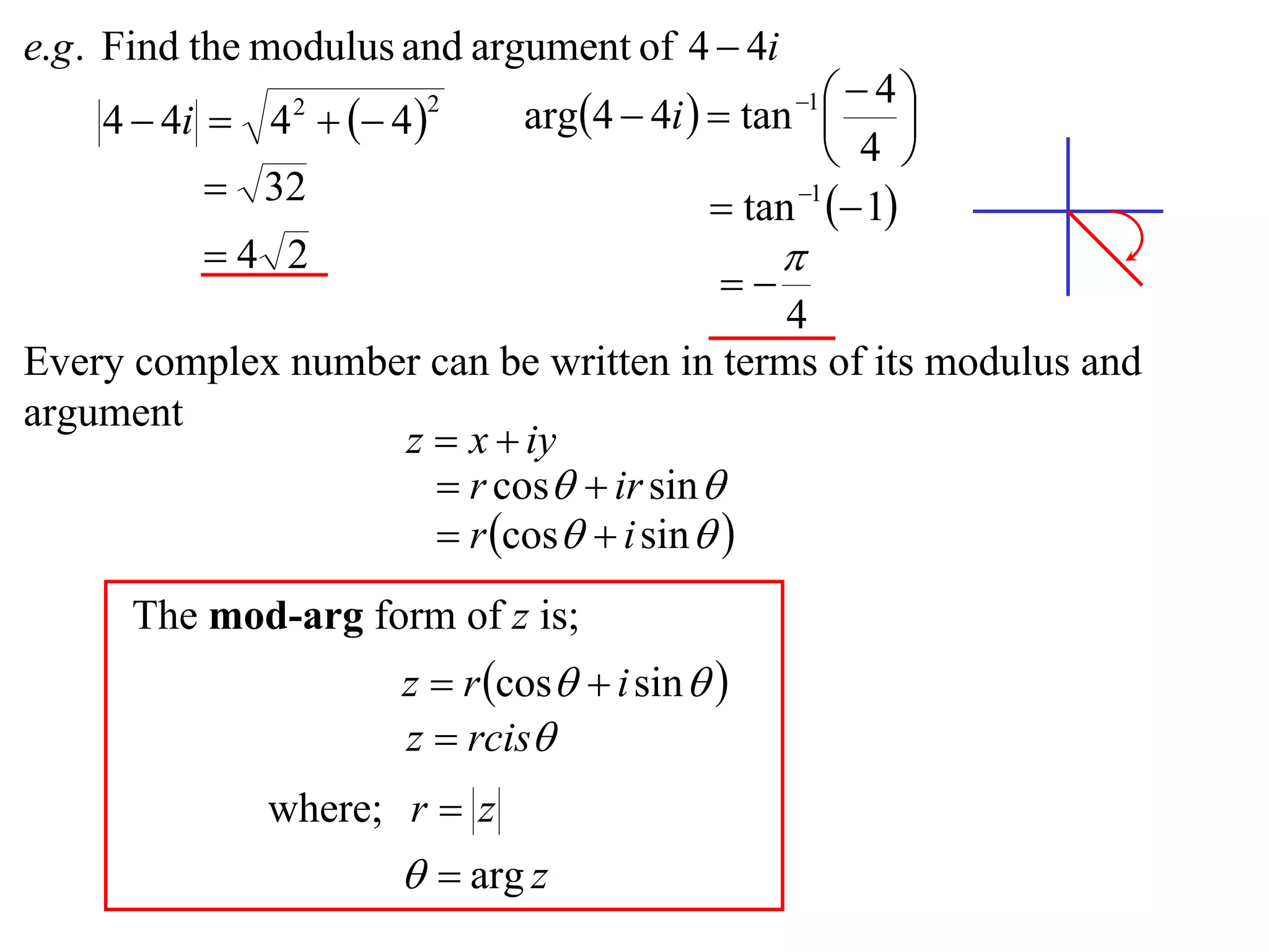 e.g . Find the modulus and argument of 4  4i
                              arg4  4i   tan    4
    4  4i  4   4 
                                                  1
                                                          
                2       2

                                                     4 
           32                              tan 1  1
          4 2                                   
                                            
                                           4
Every complex number can be written in terms of its modulus and
argument
                   z  x  iy
                      r cos  ir sin 
                      r cos  i sin  
      The mod-arg form of z is;
                      z  r cos  i sin  
                      z  rcis
              where; r  z
                        arg z
 
