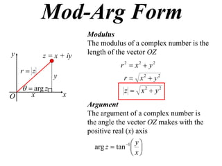 Mod-Arg Form
                        Modulus
                        The modulus of a complex number is the
y                       length of the vector OZ
           z = x + iy
                                  r 2  x2  y2
    r z
                y                   r  x2  y2
      arg z                       z  x2  y2
O      x            x
                        Argument
                        The argument of a complex number is
                        the angle the vector OZ makes with the
                        positive real (x) axis
                                    1 y
                          arg z  tan  
                                       x
 