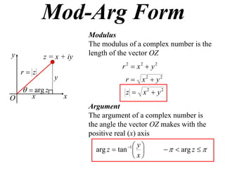 Mod-Arg Form
                        Modulus
                        The modulus of a complex number is the
y                       length of the vector OZ
           z = x + iy
                                  r 2  x2  y2
    r z
                y                   r  x2  y2
      arg z                       z  x2  y2
O      x            x
                        Argument
                        The argument of a complex number is
                        the angle the vector OZ makes with the
                        positive real (x) axis
                                       y
                                    1
                          arg z  tan              arg z  
                                       x
 