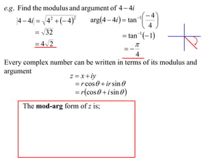 e.g . Find the modulus and argument of 4  4i
                             arg4  4i   tan    4
    4  4i  4   4 
                                                 1
                                                         
                2       2

                                                    4 
           32                             tan 1  1
          4 2                                  
                                           
                                           4
Every complex number can be written in terms of its modulus and
argument
                   z  x  iy
                      r cos  ir sin 
                      r cos  i sin  
      The mod-arg form of z is;
 