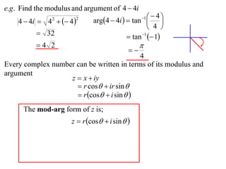e.g . Find the modulus and argument of 4  4i
                              arg4  4i   tan    4
    4  4i  4   4 
                                                  1
                                                          
                2       2

                                                     4 
           32                              tan 1  1
          4 2                                   
                                            
                                           4
Every complex number can be written in terms of its modulus and
argument
                   z  x  iy
                      r cos  ir sin 
                      r cos  i sin  
      The mod-arg form of z is;
                      z  r cos  i sin  
 