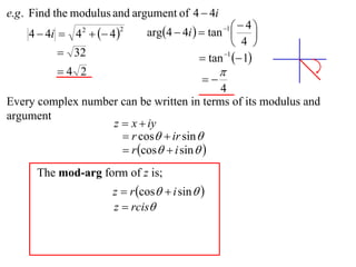 e.g . Find the modulus and argument of 4  4i
                              arg4  4i   tan    4
    4  4i  4   4 
                                                  1
                                                          
                2       2

                                                     4 
           32                              tan 1  1
          4 2                                   
                                            
                                           4
Every complex number can be written in terms of its modulus and
argument
                   z  x  iy
                      r cos  ir sin 
                      r cos  i sin  
      The mod-arg form of z is;
                      z  r cos  i sin  
                      z  rcis
 