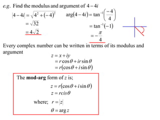 e.g . Find the modulus and argument of 4  4i
                              arg4  4i   tan    4
    4  4i  4   4 
                                                  1
                                                          
                2       2

                                                     4 
           32                              tan 1  1
          4 2                                   
                                            
                                           4
Every complex number can be written in terms of its modulus and
argument
                   z  x  iy
                      r cos  ir sin 
                      r cos  i sin  
      The mod-arg form of z is;
                      z  r cos  i sin  
                      z  rcis
              where; r  z
                        arg z
 