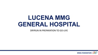 MMG FEDERATION
LUCENA MMG
GENERAL HOSPITAL
DRYRUN IN PREPARATION TO GO-LIVE
 