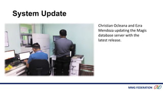 MMG FEDERATION
Christian Ocleana and Ezra
Mendoza updating the Magis
database server with the
latest release.
System Update
 
