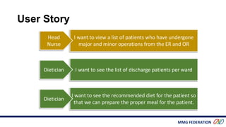 MMG FEDERATION
User Story
I want to view a list of patients who have undergone
major and minor operations from the ER and OR
Head
Nurse
I want to see the list of discharge patients per wardDietician
I want to see the recommended diet for the patient so
that we can prepare the proper meal for the patient.
Dietician
 