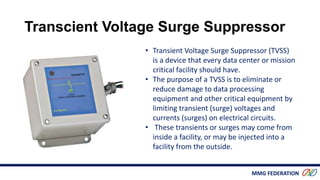 MMG FEDERATION
• Transient Voltage Surge Suppressor (TVSS)
is a device that every data center or mission
critical facility should have.
• The purpose of a TVSS is to eliminate or
reduce damage to data processing
equipment and other critical equipment by
limiting transient (surge) voltages and
currents (surges) on electrical circuits.
• These transients or surges may come from
inside a facility, or may be injected into a
facility from the outside.
Transcient Voltage Surge Suppressor
 