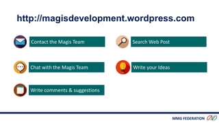 MMG FEDERATION
Contact the Magis Team
Chat with the Magis Team
Write comments & suggestions
Search Web Post
Write your Ideas
http://magisdevelopment.wordpress.com
 