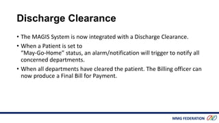 MMG FEDERATION
Discharge Clearance
• The MAGIS System is now integrated with a Discharge Clearance.
• When a Patient is set to
“May-Go-Home” status, an alarm/notification will trigger to notify all
concerned departments.
• When all departments have cleared the patient. The Billing officer can
now produce a Final Bill for Payment.
 