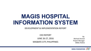 MMG FEDERATION
MAGIS HOSPITAL
INFORMATION SYSTEM
DEVELOPMENT & IMPLEMENTATION REPORT
CEO REPORT
JUNE 26-27, 2016
MASBATE CITY, PHILIPPINES
By:
Michael Anonat
Project Manager
MMG-FEDCIS
 