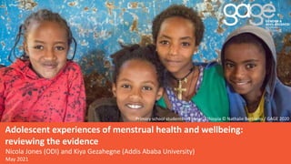 Adolescent experiences of menstrual health and wellbeing:
reviewing the evidence
Primary school students in Ebenat, Ethiopia © Nathalie Bertrams / GAGE 2020
Nicola Jones (ODI) and Kiya Gezahegne (Addis Ababa University)
May 2021
 