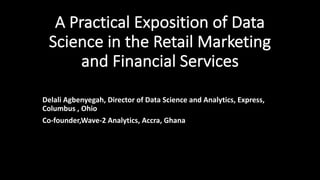 A	Practical	Exposition	of	Data	
Science	in	the	Retail	Marketing	
and	Financial	Services
Delali	Agbenyegah,	Director	of	Data	Science	and	Analytics,	Express,	
Columbus	,	Ohio
Co-founder,Wave-2	Analytics,	Accra,	Ghana
 