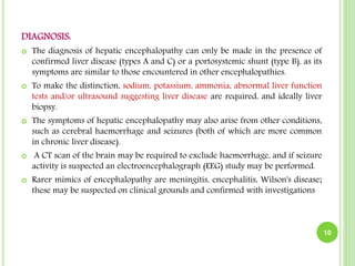 DIAGNOSIS:
 The diagnosis of hepatic encephalopathy can only be made in the presence of
confirmed liver disease (types A and C) or a portosystemic shunt (type B), as its
symptoms are similar to those encountered in other encephalopathies.
 To make the distinction, sodium, potassium, ammonia, abnormal liver function
tests and/or ultrasound suggesting liver disease are required, and ideally liver
biopsy.
 The symptoms of hepatic encephalopathy may also arise from other conditions,
such as cerebral haemorrhage and seizures (both of which are more common
in chronic liver disease).
 A CT scan of the brain may be required to exclude haemorrhage, and if seizure
activity is suspected an electroencephalograph (EEG) study may be performed.
 Rarer mimics of encephalopathy are meningitis, encephalitis, Wilson's disease;
these may be suspected on clinical grounds and confirmed with investigations
10
 