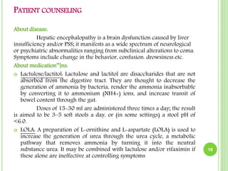 PATIENT COUNSELING
About disease:
Hepatic encephalopathy is a brain dysfunction caused by liver
insufficiency and/or PSS; it manifests as a wide spectrum of neurological
or psychiatric abnormalities ranging from subclinical alterations to coma.
Symptoms include change in the behavior, confusion. drowsiness etc.
About medication’’]ns:
 Lactulose/lactitol: Lactulose and lactitol are disaccharides that are not
absorbed from the digestive tract. They are thought to decrease the
generation of ammonia by bacteria, render the ammonia inabsorbable
by converting it to ammonium (NH4+) ions, and increase transit of
bowel content through the gut.
Doses of 15-30 ml are administered three times a day; the result
is aimed to be 3–5 soft stools a day, or (in some settings) a stool pH of
<6.0.
 LOLA: A preparation of L-ornithine and L-aspartate (LOLA) is used to
increase the generation of urea through the urea cycle, a metabolic
pathway that removes ammonia by turning it into the neutral
substance urea. It may be combined with lactulose and/or rifaximin if
these alone are ineffective at controlling symptoms
18
 