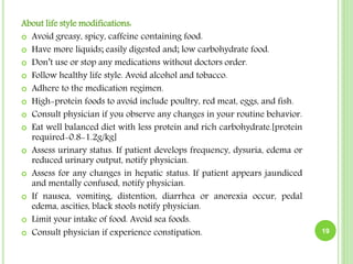 About life style modifications:
 Avoid greasy, spicy, caffeine containing food.
 Have more liquids; easily digested and; low carbohydrate food.
 Don’t use or stop any medications without doctors order.
 Follow healthy life style. Avoid alcohol and tobacco.
 Adhere to the medication regimen.
 High-protein foods to avoid include poultry, red meat, eggs, and fish.
 Consult physician if you observe any changes in your routine behavior.
 Eat well balanced diet with less protein and rich carbohydrate.[protein
required-0.8-1.2g/kg]
 Assess urinary status. If patient develops frequency, dysuria, edema or
reduced urinary output, notify physician.
 Assess for any changes in hepatic status. If patient appears jaundiced
and mentally confused, notify physician.
 If nausea, vomiting, distention, diarrhea or anorexia occur, pedal
edema, ascities, black stools notify physician.
 Limit your intake of food. Avoid sea foods.
 Consult physician if experience constipation. 19
 