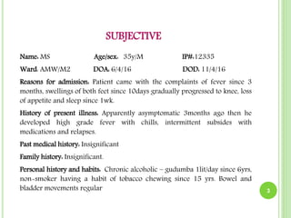 SUBJECTIVE
Name: MS Age/sex: 35y/M IP#:12335
Ward: AMW/M2 DOA: 6/4/16 DOD: 11/4/16
Reasons for admission: Patient came with the complaints of fever since 3
months, swellings of both feet since 10days gradually progressed to knee, loss
of appetite and sleep since 1wk.
History of present illness: Apparently asymptomatic 3months ago then he
developed high grade fever with chills, intermittent subsides with
medications and relapses.
Past medical history: Insignificant
Family history: Insignificant.
Personal history and habits: Chronic alcoholic – gudumba 1lit/day since 6yrs,
non-smoker having a habit of tobacco chewing since 15 yrs. Bowel and
bladder movements regular 3
 