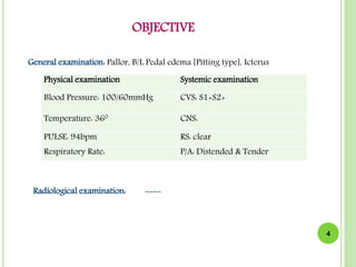 OBJECTIVE
Physical examination Systemic examination
Blood Pressure: 100/60mmHg CVS: S1+S2+
Temperature: 360 CNS:
PULSE: 94bpm RS: clear
Respiratory Rate: P/A: Distended & Tender
4
General examination: Pallor, B/L Pedal edema [Pitting type], Icterus
Radiological examination: ----
 
