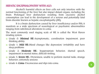 HEPATIC ENCEPHALOPATHY WITH ALD:
Alcohol’s harmful effects on liver cells not only interfere with the
normal functioning of the liver but also impact distant organs, including the
brain. Prolonged liver dysfunction resulting from excessive alcohol
consumption can lead to the development of a serious and potentially fatal
brain disorder known as hepatic encephalopathy (HE).
It is a brain dysfunction caused by liver insufficiency and/or PSS; it
manifests as a wide spectrum of neurological or psychiatric abnormalities
ranging from subclinical alterations to coma.
The most commonly used staging scale of HE is called the West Haven
Grading system:
 Grade 0: Minimal HE-Asymptomatic, coordination impairment, poor
thinking ability.
 Grade 1: Mild HE-Mood changes like depression/ irritability and have
sleep problems
 Grade 2: Moderate HE- Inappropriate behavior, slurred speech,
impairment in mental status, difficult writing.
 Grade 3: Severe HE- Drowsiness, unable to perform mental tasks, strange
behavior, extremely anxious.
 Grade 4: Coma-Unconscious and slips into coma.
6
 