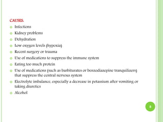 CAUSES:
 Infections
 Kidney problems
 Dehydration
 Low oxygen levels (hypoxia)
 Recent surgery or trauma
 Use of medications to suppress the immune system
 Eating too much protein
 Use of medications (such as barbiturates or benzodiazepine tranquilizers)
that suppress the central nervous system
 Electrolyte imbalance, especially a decrease in potassium after vomiting or
taking diuretics
 Alcohol
8
 