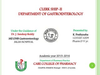 1
Presented by:
K. Prathyusha
12352D.1009
Pharm.D V yr.
Under the Guidance of
Dr. J. Sandeep Reddy
MD,DNB Gastroenterology
MGM HOSPITAL
Department of Pharmacy Practice
CARE COLLEGE OF PHARMACY
OGLAPUR, ATMAKUR, Warangal – 506311, (T.G) India.
CLERK SHIP-II
DEPARTMENT OF GASTROENTEROLOGY
Academic year 2015-2016
 