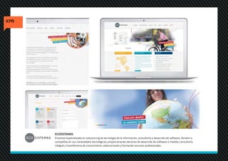 ECOSISTEMAS
Empresa especializada en outsourcing de tecnología de la información, consultoría y desarrollo de software. Asisten a
compañías en sus necesidades tecnológicas, proporcionando servicios de desarrollo de software a medida, consultoría
integral y transferencia de conocimiento, seleccionando y formando recursos profesionales.
 