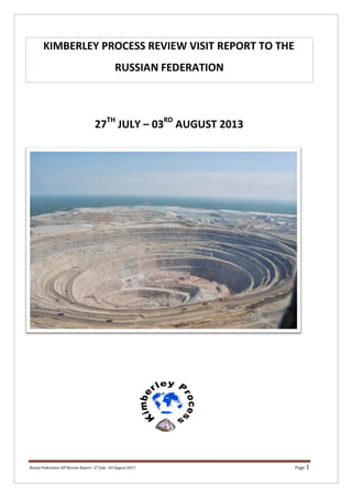 27TH	
  
JULY	
  –	
  03RD	
  
AUGUST	
  2013	
  
	
  
	
  
	
  
	
  
	
  
	
  
	
  
	
  
	
  
	
  
	
  
	
  
	
  
	
  
	
  
	
  
	
  
	
  
	
  
	
  
	
  
Russia	
  Federation	
  KP	
  Review	
  Report	
  –27	
  July	
  -­‐	
  03	
  August	
  2013	
   Page	
  1	
  
KIMBERLEY	
  PROCESS	
  REVIEW	
  VISIT	
  REPORT	
  TO	
  THE	
  
RUSSIAN	
  FEDERATION	
  
 