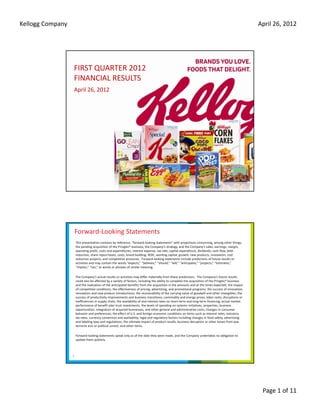 Kellogg Company                                                                                                                                      April 26, 2012  




                  FIRST QUARTER 2012
                  FINANCIAL RESULTS
                  April 26, 2012




                      Forward‐Looking Statements
                      This presentation contains by reference, “forward‐looking statements” with projections concerning, among other things, 
                      the pending acquisition of the Pringles® business, the Company’s strategy, and the Company’s sales, earnings, margin, 
                      operating profit, costs and expenditures, interest expense, tax rate, capital expenditure, dividends, cash flow, debt 
                      reduction, share repurchases, costs, brand building, ROIC, working capital, growth, new products, innovation, cost 
                      reduction projects, and competitive pressures.  Forward‐looking statements include predictions of future results or 
                      activities and may contain the words “expects,” “believes,” “should,” “will,” “anticipates,” “projects,” “estimates,”  
                      “implies,” “can,” or words or phrases of similar meaning.

                      The Company’s actual results or activities may differ materially from these predictions.  The Company’s future results 
                      could also be affected by a variety of factors, including the ability to complete the acquisition of the Pringles® business 
                      and the realization of the anticipated benefits from the acquisition in the amounts and at the times expected, the impact 
                      of competitive conditions; the effectiveness of pricing, advertising, and promotional programs; the success of innovation, 
                      renovation and new product introductions; the recoverability of the carrying value of goodwill and other intangibles; the 
                      success of productivity improvements and business transitions; commodity and energy prices; labor costs; disruptions or 
                      inefficiencies in supply chain; the availability of and interest rates on short‐term and long‐term financing; actual market 
                      performance of benefit plan trust investments; the levels of spending on systems initiatives, properties, business 
                      opportunities, integration of acquired businesses, and other general and administrative costs; changes in consumer 
                      behavior and preferences; the effect of U.S. and foreign economic conditions on items such as interest rates, statutory 
                      tax rates, currency conversion and availability; legal and regulatory factors including changes in food safety, advertising 
                                                           d    l bl     l l d          l     f          l d    h         f d f         d
                      and labeling laws and regulations; the ultimate impact of product recalls; business disruption or other losses from war, 
                      terrorist acts or political unrest; and other items.  

                      Forward‐looking statements speak only as of the date they were made, and the Company undertakes no obligation to 
                      update them publicly.



                  2




                                                                                                                                                      Page 1 of 11
 