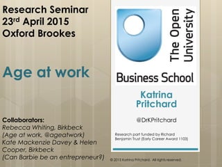 Research Seminar
23rd April 2015
Oxford Brookes
Age at work
Collaborators:
Rebecca Whiting, Birkbeck
(Age at work, @ageatwork)
Kate Mackenzie Davey & Helen
Cooper, Birkbeck
(Can Barbie be an entrepreneur?)
Katrina
Pritchard
@DrKPritchard
Research part funded by Richard
Benjamin Trust (Early Career Award 1103)
© 2015 Katrina Pritchard. All rights reserved.
 