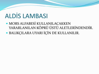 ALDİS LAMBASI
 MORS ALFABESİ KULLANILACAKKEN
YARARLANILAN KÖPRÜ ÜSTÜ ALETLERİNDENDİR.
 BALIKÇILARA UYARI İÇİN DE KULLANILIR.
 