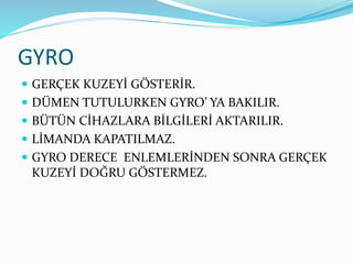 GYRO
 GERÇEK KUZEYİ GÖSTERİR.
 DÜMEN TUTULURKEN GYRO’ YA BAKILIR.
 BÜTÜN CİHAZLARA BİLGİLERİ AKTARILIR.
 LİMANDA KAPATILMAZ.
 GYRO DERECE ENLEMLERİNDEN SONRA GERÇEK
KUZEYİ DOĞRU GÖSTERMEZ.
 