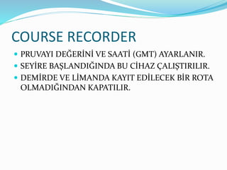 COURSE RECORDER
 PRUVAYI DEĞERİNİ VE SAATİ (GMT) AYARLANIR.
 SEYİRE BAŞLANDIĞINDA BU CİHAZ ÇALIŞTIRILIR.
 DEMİRDE VE LİMANDA KAYIT EDİLECEK BİR ROTA
OLMADIĞINDAN KAPATILIR.
 
