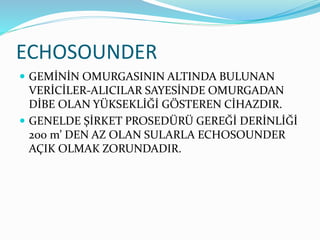 ECHOSOUNDER
 GEMİNİN OMURGASININ ALTINDA BULUNAN
VERİCİLER-ALICILAR SAYESİNDE OMURGADAN
DİBE OLAN YÜKSEKLİĞİ GÖSTEREN CİHAZDIR.
 GENELDE ŞİRKET PROSEDÜRÜ GEREĞİ DERİNLİĞİ
200 m’ DEN AZ OLAN SULARLA ECHOSOUNDER
AÇIK OLMAK ZORUNDADIR.
 