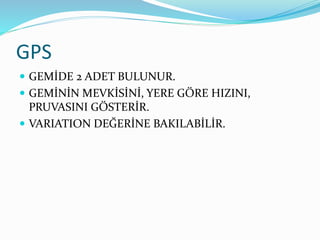 GPS
 GEMİDE 2 ADET BULUNUR.
 GEMİNİN MEVKİSİNİ, YERE GÖRE HIZINI,
PRUVASINI GÖSTERİR.
 VARIATION DEĞERİNE BAKILABİLİR.
 