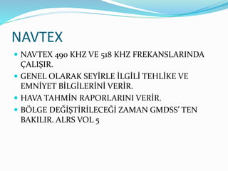 NAVTEX
 NAVTEX 490 KHZ VE 518 KHZ FREKANSLARINDA
ÇALIŞIR.
 GENEL OLARAK SEYİRLE İLGİLİ TEHLİKE VE
EMNİYET BİLGİLERİNİ VERİR.
 HAVA TAHMİN RAPORLARINI VERİR.
 BÖLGE DEĞİŞTİRİLECEĞİ ZAMAN GMDSS’ TEN
BAKILIR. ALRS VOL 5
 