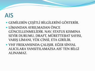 AIS
 GEMİLERİN ÇEŞİTLİ BİLGİLERİNİ GÖSTERİR.
 LİMANDAN AYRILMADAN ÖNCE
GÜNCELLENMELİDİR. NAV. STATUS KISMINA
SEYİR DURUMU, DRAFT, MÜRETTEBAT SAYISI,
VARIŞ LİMANI, YÜK CİNSİ, ETA GİRİLİR.
 VHF FREKANSINDA ÇALIŞIR. EĞER SİNYAL
ALICILARA YANSITILAMAZSA AIS’ TEN BİLGİ
ALINAMAZ.
 