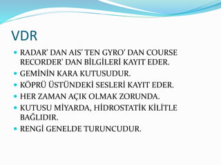 VDR
 RADAR’ DAN AIS’ TEN GYRO’ DAN COURSE
RECORDER’ DAN BİLGİLERİ KAYIT EDER.
 GEMİNİN KARA KUTUSUDUR.
 KÖPRÜ ÜSTÜNDEKİ SESLERİ KAYIT EDER.
 HER ZAMAN AÇIK OLMAK ZORUNDA.
 KUTUSU MİYARDA, HİDROSTATİK KİLİTLE
BAĞLIDIR.
 RENGİ GENELDE TURUNCUDUR.
 