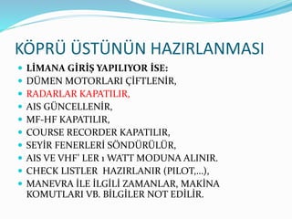 KÖPRÜ ÜSTÜNÜN HAZIRLANMASI
 LİMANA GİRİŞ YAPILIYOR İSE:
 DÜMEN MOTORLARI ÇİFTLENİR,
 RADARLAR KAPATILIR,
 AIS GÜNCELLENİR,
 MF-HF KAPATILIR,
 COURSE RECORDER KAPATILIR,
 SEYİR FENERLERİ SÖNDÜRÜLÜR,
 AIS VE VHF’ LER 1 WATT MODUNA ALINIR.
 CHECK LISTLER HAZIRLANIR (PILOT,…),
 MANEVRA İLE İLGİLİ ZAMANLAR, MAKİNA
KOMUTLARI VB. BİLGİLER NOT EDİLİR.
 