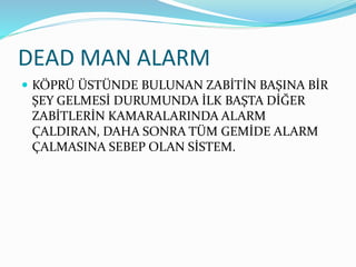 DEAD MAN ALARM
 KÖPRÜ ÜSTÜNDE BULUNAN ZABİTİN BAŞINA BİR
ŞEY GELMESİ DURUMUNDA İLK BAŞTA DİĞER
ZABİTLERİN KAMARALARINDA ALARM
ÇALDIRAN, DAHA SONRA TÜM GEMİDE ALARM
ÇALMASINA SEBEP OLAN SİSTEM.
 