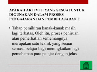 APAKAH AKTIVITI YANG SESUAI UNTUK
DIGUNAKAN DALAM PROSES
PENGAJARAN DAN PEMBELAJARAN ?
• Tahap pemikiran kanak-kanak masih
lagi terbatas. Oleh itu, proses peniruan
atau pemerhatian sememangnya
merupakan satu teknik yang sesuai
semasa belajar bagi meningkatkan lagi
pemahaman para pelajar dengan jelas.
 